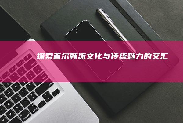 探索首尔：韩流文化与传统魅力的交汇